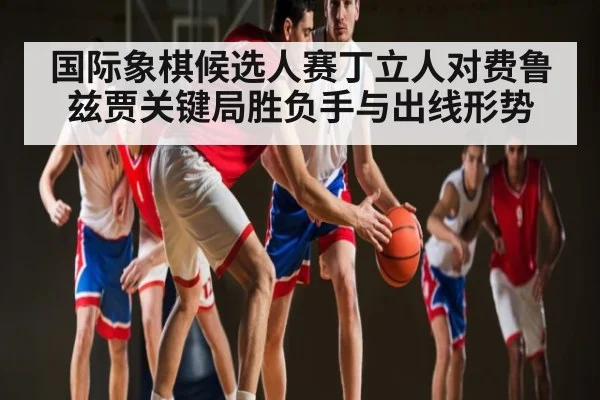 国际象棋候选人赛丁立人对费鲁兹贾关键局胜负手与出线形势