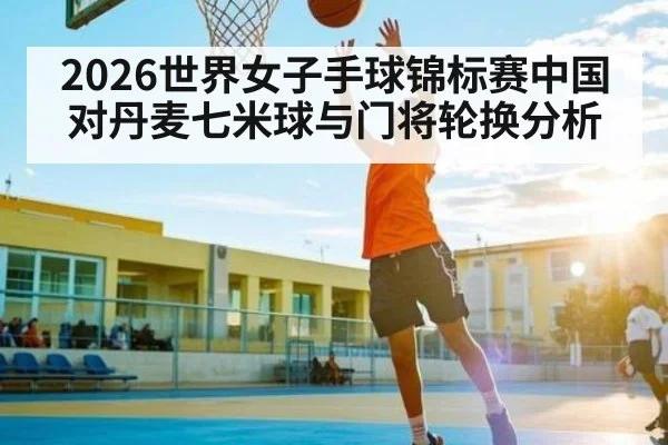 2026世界女子手球锦标赛中国对丹麦七米球与门将轮换分析